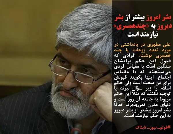 علی مطهری در یادداشتی در مورد تعدد زوجات یا چند همسری نوشت: افرادی که قبول این حکم برایشان سنگین است با مقیاس فردی می&zwnj;سنجند نه با مقیاس اجتماع. اینها بگویند قبولش برای من سخت است ولی حکم اسلام را زیر سؤال نبرند یا توجیه نکنند که مثلاً این حکم مربوط به جامعه آن روز است و دنیای مدرن نمی&zwnj;پذیرد. اتفاقاً بشر امروز بیشتر &nbsp;از بشر دیروز به این حکم نیازمند است.
