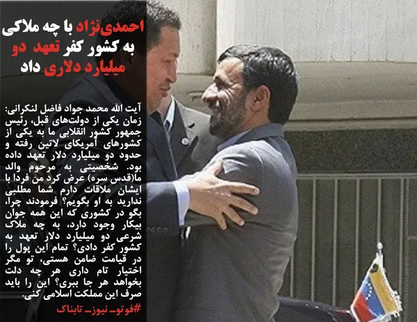 آیت الله محمد جواد فاضل لنکرانی: زمان یکی از دولت&zwnj;های قبل، رئیس جمهور کشور انقلابی ما به یکی از کشورهای آمریکای لاتین رفته و حدود دو میلیارد دلار تعهد داده بود. شخصیتی به مرحوم والد ما(قدس سره) عرض کرد من فردا با ایشان ملاقات دارم شما مطلبی ندارید به او بگویم؟ فرمودند چرا، بگو در کشوری که این همه جوان بیکار وجود دارد، به چه ملاک شرعی دو میلیارد دلار تعهد به کشور کفر دادی؟&zwnj; تمام این پول را در قیامت ضامن هستی، تو مگر اختیار تام داری هر چه دلت بخواهد هر جا ببری؟ این را باید صرف این مملکت اسلامی کنی.
