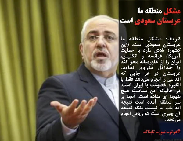 ظریف: مشکل منطقه ما عربستان سعودی است. (این کشور) تلاش دارد با حمایت آمریکا، فرانسه و انگلیس، ایران را از خاورمیانه محو کند یا حداقل منزوی نماید. عربستان در هر جایی که اقدامی را انجام می&zwnj;دهد فقط با انگیزه خصومت با ایران است. در حالیکه این سیاست هیچ نتیجه ای نداده است. آنچه بر سر منطقه آمده است نتیجه اقدامات ما نیست بلکه نتیجه آن چیزی است که ریاض انجام می&zwnj;دهد. &nbsp;
