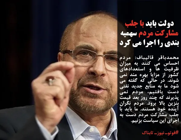 محمدباقر قالیباف: مردم احساس می کنند به میزان ظرفیت ها و استعدادهای کشور از مزایا بهره مند نمی شوند. در حالی که گفته می شود ما به منابع جدید نفتی دست یافتیم، مردم نمی پذیرند که چند روز بعد قیمت بنزین بالا برود. مردم نگران آینده خود هستند. ما باید با جلب مشارکت مردم دست به اجرای این سیاست بزنیم.
