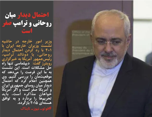 وزیر امور خارجه در حاشیه نشست وزیران خارجه ایران با 1+4 با رد کردن احتمال دیدار روحانی&zwnj;، با دونالد ترامپ، رئیس&zwnj;جمهور آمریکا به خبرگزاری رویترز گفت:  دیپلماسی تنها راه حل مشکلات است. این نشست به ما این فرصت را می&zwnj;دهد که موقعیت&zwnj;مان را بررسی کنیم. وی همچنین اعلام کرد که احتمال دیدار میان روسای جمهوری ایران و آمریکا صفر است و اگر آمریکا خواهان مذاکره است، باید تحریم&zwnj;ها را بردارد و به توافق هسته&zwnj;ای 2015 بازگردد.
