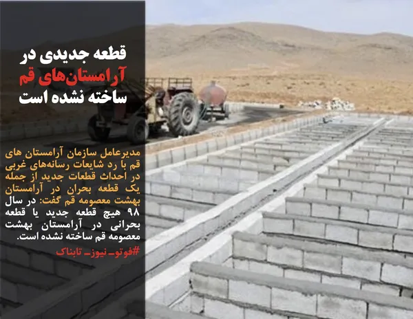 مدیرعامل سازمان آرامستان های قم با رد شایعات رسانه&zwnj;های غربی در احداث قطعات جدید از جمله یک قطعه بحران در آرامستان بهشت معصومه قم گفت: در سال ۹۸ هیچ قطعه جدید یا قطعه بحرانی در آرامستان بهشت معصومه قم ساخته نشده است.
