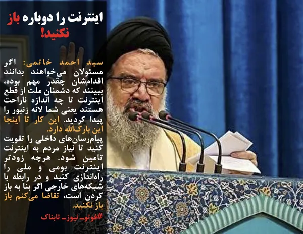 سید احمد خاتمی: اگر مسئولان می&zwnj;خواهند بدانند اقدام&zwnj;شان چقدر مهم بوده، ببینند که دشمنان ملت از قطع اینترنت تا چه اندازه ناراحت هستند یعنی شما لانه زنبور را پیدا کردید. این کار تا اینجا این بارک&zwnj;الله دارد. 
پیام&zwnj;رسان&zwnj;های داخلی را تقویت کنید تا نیاز مردم به اینترنت تامین شود.&nbsp;هرچه زودتر اینترنت بومی و ملی را راه&zwnj;اندازی کنید و در رابطه با شبکه&zwnj;های خارجی اگر بنا به باز کردن است، تقاضا می&zwnj;کنم باز باز نکنید. 
#فوتوـ نیوزـ تابناک
