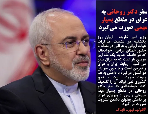 وزیر امور خارجه  ایران روز یکشنبه در نشست مذاکرات هیات ایرانی و عراقی در بغداد با حضور همتای عراقی:  خوشحالم که در فاصله حدود یک ماه این دومین بار است که به عراق سفر می کنم.  روابط ایران و عراق راهبردی است و با خون جوانان دو کشور در نبرد با داعش به هم پیوند خورده است و هیچ کشوری نمی تواند آن را تضعیف کند. خوشحالیم که سفر دکتر روحانی در مقطع بسیار مهم تاریخی و پس از پیروزی عراق بر داعش بعنوان دشمن بشریت صورت می گیرد. 
