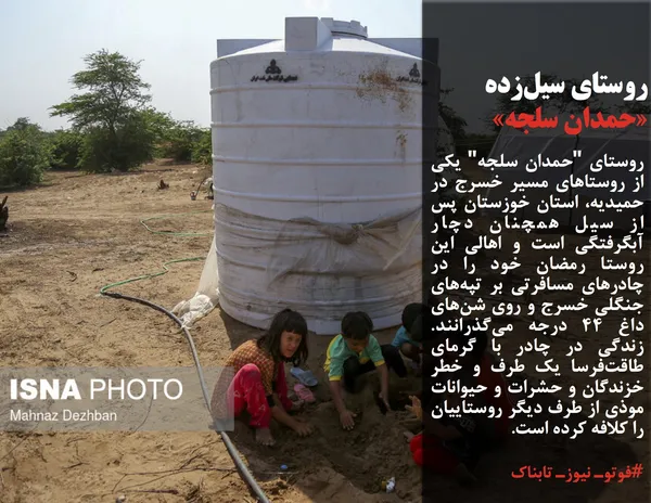روستای "حمدان سلجه" یکی از روستاهای مسیر خسرج در حمیدیه، استان خوزستان پس از سیل همچنان دچار آبگرفتگی است و اهالی این روستا رمضان خود را در چادرهای مسافرتی بر تپه&zwnj;های جنگلی خسرج و روی شن&zwnj;های داغ ۴۴ درجه می&zwnj;گذرانند. زندگی در چادر با گرمای طاقت&zwnj;فرسا یک طرف و خطر خزندگان و حشرات و حیوانات موذی از طرف دیگر روستاییان را کلافه کرده است.
