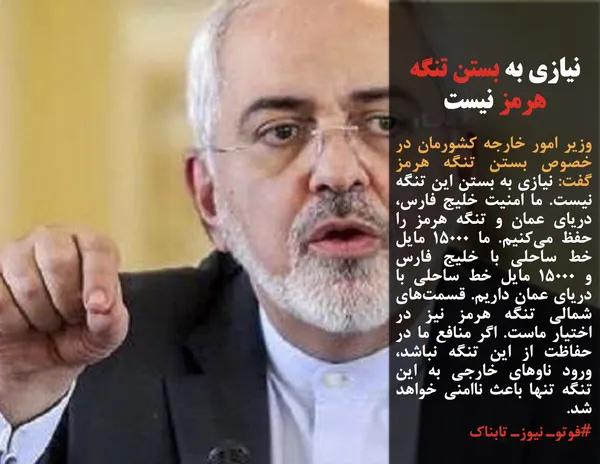 وزیر امور خارجه کشورمان در خصوص بستن تنگه هرمز گفت: نیازی به بستن این تنگه نیست. ما امنیت خلیج فارس، دریای عمان و تنگه هرمز را حفظ می&zwnj;کنیم. ما ۱۵۰۰۰ مایل خط ساحلی با خلیج فارس و&nbsp;۱۵۰۰۰ مایل خط ساحلی با دریای عمان داریم. قسمت&zwnj;های شمالی تنگه هرمز نیز در اختیار ماست. اگر منافع ما در حفاظت از این تنگه نباشد، ورود ناوهای خارجی به این تنگه تنها باعث ناامنی خواهد شد.
