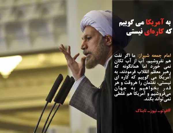 امام جمعه شیراز: ما اگر نفت هم نفروشیم، آب از آب تکان نمی خورد اما همانگونه که رهبر معظم انقلاب فرمودند، به آمریکا می گوییم که کاره ای نیستی، نفتمان را هروقت و هر قدر بخواهیم به جهان می&zwnj;فروشیم و آمریکا هم غلطی نمی&zwnj;تواند بکند.
