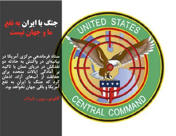 ستاد فرماندهی مرکزی آمریکا در بیانیه&zwnj;ای در واکنش به حادثه دو نفتکش در دریای عمان با تاکید بر آمادگی ایالات متحده برای حفاظت از آب&zwnj;های آزاد، اذعان کرد که جنگ با ایران به نفع آمریکا و باقی جهان نخواهد بود.
