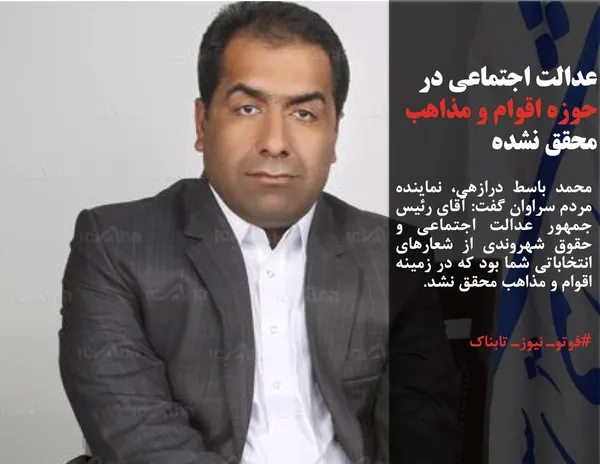 محمد باسط درازهی، نماینده مردم سراوان گفت: آقای رئیس جمهور عدالت اجتماعی و حقوق شهروندی از شعارهای انتخاباتی شما بود که در زمینه اقوام و مذاهب محقق نشد.

