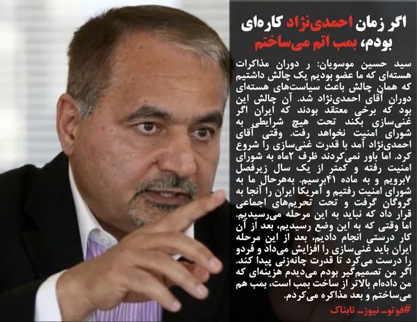 سید حسین موسویان: ر دوران مذاکرات هسته&zwnj;ای که ما عضو بودیم یک چالش داشتیم که همان چالش باعث سیاست&zwnj;های هسته&zwnj;ای دوران آقای احمدی&zwnj;نژاد شد. آن چالش این بود که برخی معتقد بودند که ایران اگر غنی&zwnj;سازی&zwnj; بکند تحت هیچ شرایطی به شورای امنیت نخواهد رفت. وقتی آقای احمدی&zwnj;نژاد آمد با قدرت غنی&zwnj;سازی&zwnj; را شروع کرد. اما باور نمی&zwnj;کردند ظرف ۲&zwnj;ماه به شورای امنیت رفته و کمتر از یک سال زیرفصل ۷برویم و به ماده ۴۱برسیم. به&zwnj;هرحال ما به شورای امنیت رفتیم و آمریکا ایران را آنجا به گروگان گرفت و تحت تحریم&zwnj;های اجماعی قرار داد که نباید به این مرحله می&zwnj;رسیدیم. اما وقتی که به این وضع رسیدیم، بعد از آن کار درستی انجام دادیم، بعد از این مرحله ایران باید غنی&zwnj;سازی&zwnj; را افزایش می&zwnj;داد و فردو را درست می&zwnj;کرد تا قدرت چانه&zwnj;زنی پیدا کند. اگر من تصمیم&zwnj;گیر بودم می&zwnj;دیدم هزینه&zwnj;ای که من داده&zwnj;ام بالاتر از ساخت بمب است، بمب هم می&zwnj;ساختم و بعد مذاکره می&zwnj;کردم.
