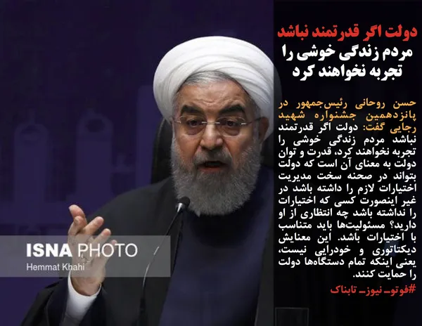 حسن روحانی رئیس&zwnj;جمهور در پانزدهمین جشنواره شهید رجایی گفت: دولت اگر قدرتمند نباشد مردم زندگی خوشی را تجربه نخواهند کرد، قدرت و توان دولت به معنای آن است که دولت بتواند در صحنه سخت مدیریت اختیارات لازم را داشته باشد در غیر اینصورت کسی که اختیارات را نداشته باشد چه انتظاری از او دارید؟ مسئولیت&zwnj;ها باید متناسب با اختیارات باشد. این معنایش دیکتاتوری و خودرایی نیست، یعنی اینکه تمام دستگاه&zwnj;ها دولت را حمایت کنند.
