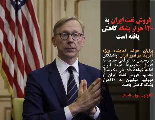 برایان هوک، نماینده ویژه آمریکا در امور ایران: واشنگتن تا رسیدن به توافقی جدید به اعمال تحریم&zwnj;ها علیه ایران ادامه خواهد داد. طی یک سال تحریم&zwnj;، فروش نفت ایران از دو&zwnj;ونیم میلیون به ۱۲۰هزار بشکه کاهش یافت.
