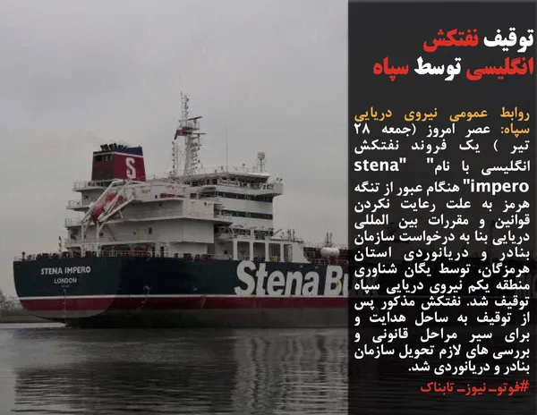 روابط عمومی نیروی دریایی سپاه: عصر امروز (جمعه ۲۸ تیر ) یک فروند نفتکش  انگلیسی با نام" "stena impero" هنگام عبور از تنگه هرمز به علت رعایت نکردن قوانین و مقررات بین المللی دریایی بنا به درخواست سازمان بنادر و دریانوردی استان هرمزگان، توسط یگان شناوری منطقه یکم نیروی دریایی سپاه توقیف شد. نفتکش مذکور پس از توقیف به ساحل هدایت و برای سیر مراحل قانونی و بررسی های لازم تحویل سازمان بنادر و دریانوردی شد.

