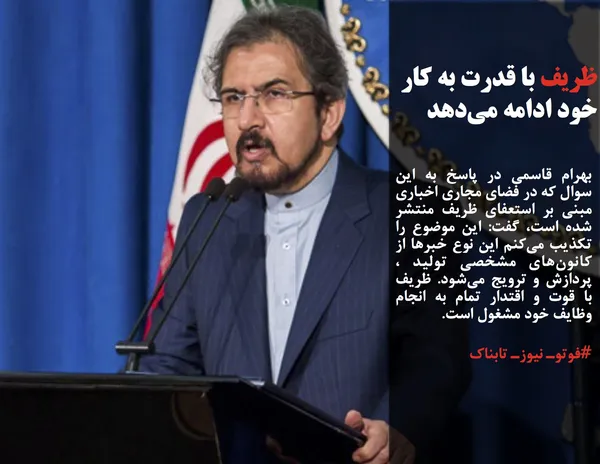 بهرام قاسمی در پاسخ به این سوال که در فضای مجاری اخباری مبنی بر استعفای ظریف منتشر شده است، گفت: این موضوع را تکذیب می&zwnj;کنم این نوع خبرها از کانون&zwnj;های مشخصی تولید ، پردازش و ترویج می&zwnj;شود. ظریف با قوت و اقتدار تمام به انجام وظایف خود مشغول است.
