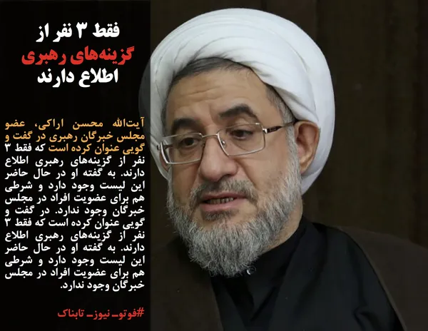 آیت&zwnj;الله محسن اراکی، عضو مجلس خبرگان رهبری در گفت و گویی عنوان کرده است که فقط ۳ نفر از گزینه&zwnj;های رهبری اطلاع دارند. به گفته او در حال حاضر این لیست وجود دارد و شرطی هم برای عضویت افراد در مجلس خبرگان وجود ندارد. در گفت و گویی عنوان کرده است که فقط ۳ نفر از گزینه&zwnj;های رهبری اطلاع دارند. به گفته او در حال حاضر این لیست وجود دارد و شرطی هم برای عضویت افراد در مجلس خبرگان وجود ندارد.
