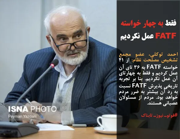 احمد توکلی، عضو مجمع تشخیص مصلحت نظام: از ۴۱ خواسته FATF به ۳۶ تای آن عمل کردیم و فقط به چهارتای آن عمل نکردیم&zwnj;. بنا بر تجربه تاریخی&zwnj; پذیرش FATF نسبت به رد آن بیشتر به ضرر مردم خواهد بود. مردم از مسئولان عصبانی هستند.
