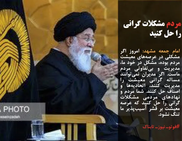 امام جمعه مشهد: امروز اگر مشکلی در عرصه&zwnj;های معیشت مردم بوده، مشکل در خود ما، مدیریت و بی&zwnj;تفاوتی مردم ماست. اگر مدیران نمی&zwnj;توانند مساله گرانی معیشت را مدیریت کنند، اتحادیه&zwnj;ها و اصناف حل کنند. شما مردم و نهادهای مردمی مشکلات گرانی را حل کنید که عرصه معیشت بر قشر آسیب&zwnj;پذیر ما تنگ نشود.
