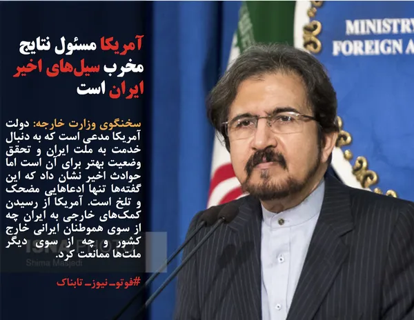 سخنگوی وزارت خارجه: دولت آمریکا مدعی است که به دنبال خدمت به ملت ایران و تحقق وضعیت بهتر برای آن است اما حوادث اخیر نشان داد که این گفته&zwnj;ها تنها ادعاهایی مضحک و تلخ است. آمریکا از رسیدن کمک&zwnj;های خارجی به ایران چه از سوی هموطنان ایرانی خارج کشور و چه از سوی دیگر ملت&zwnj;ها ممانعت کرد.
