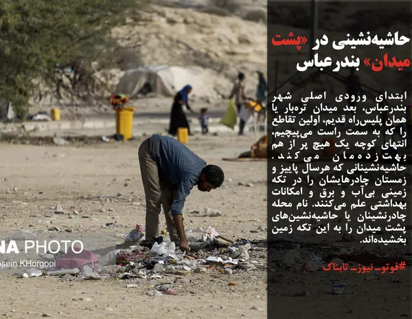 ابتدای ورودی اصلی شهر بندرعباس، بعد میدان تره&zwnj;بار یا همان پلیس&zwnj;راه قدیم، اولین تقاطع را که به سمت راست می&zwnj;پیچیم، انتهای کوچه یک هیچ پر از هم بهت&zwnj;زده&zwnj;مان می&zwnj;کند. حاشیه&zwnj;نشینانی که هرسال پاییز و زمستان چادرهایشان را در تکه زمینی بی&zwnj;آب و برق و امکانات بهداشتی علم می&zwnj;کنند. نام محله چادرنشینان یا حاشیه&zwnj;نشین&zwnj;های پشت میدان را به این تکه زمین بخشیده&zwnj;اند.

