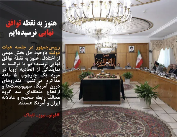 رییس&zwnj;جمهور در جلسه هیات دولت: باوجود حل بخش مهمی از اختلاف، هنوز به نقطه توافق نهایی نرسیده&zwnj;ایم. با فرانسه به نمایندگی از اتحادیه اروپا در مورد یک چارچوب ۵ ماهه مذاکره می&zwnj;کنیم. تندروهای درون آمریکا، صهیونیست&zwnj;ها و ارتجاع منطقه&zwnj;ای سه گروه مخالف رابطه صحیح و عادلانه ایران و آمریکا هستند.
