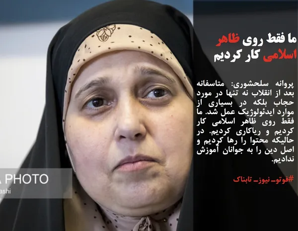 پروانه سلحشوری: متاسفانه بعد از انقلاب نه تنها در مورد حجاب بلکه در بسیاری از موارد ایدئولوژیک عمل شد. ما فقط روی ظاهر اسلامی کار کردیم و ریاکاری کردیم. در حالیکه محتوا را رها کردیم و اصل دین را به جوانان آموزش ندادیم.
