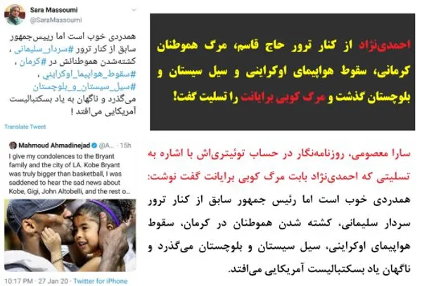 سارا معصومی، روزنامه&zwnj;نگار در حساب توئیتری&zwnj;اش با اشاره به تسلیتی که احمدی&zwnj;نژاد بابت مرگ کوبی برایانت گفت نوشت: همدردی خوب است اما رئیس جمهور سابق از کنار ترور سردار سلیمانی، کشته شدن هموطنان در کرمان، سقوط هواپیمای اوکراینی، سیل سیستان و بلوچستان می&zwnj;گذرد و ناگهان یاد بسکتبالیست آمریکایی می&zwnj;افتد.
