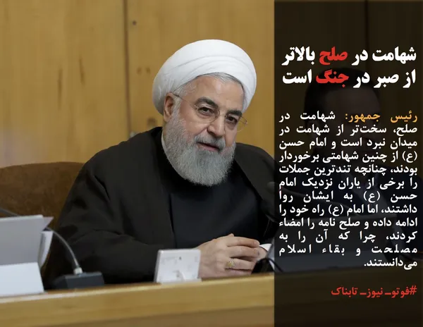 رئیس جمهور: شهامت در صلح، سخت&zwnj;تر از شهامت در میدان نبرد است و امام حسن (ع) از چنین شهامتی برخوردار بودند، چنانچه تندترین جملات را برخی از یاران نزدیک امام حسن (ع) به ایشان روا داشتند، اما امام (ع) راه خود را ادامه داده و صلح نامه را امضاء کردند، چرا که آن را به مصلحت و بقاء اسلام می&zwnj;دانستند.
