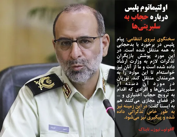 سخنگوی نیروی انتظامی: پیام پلیس در برخورد با بدحجابی به همه منتقل شده است. در این مورد پوشش بازیگران تذکرات لازم به وزارت ارشاد داده شده است و ما از آنان نیز خواسته&zwnj;ام تا این موارد را به هنرمندان منتقل کند. نوریان در مورد آن دسته از سلبریتی&zwnj;ها و افرادی که اقدام به ترویج حجاب اختیاری و ... در فضای مجازی می&zwnj;کنند هم به ایسنا گفت: در این زمینه نیز به طور خاص تذکراتی داده شده و پیگیری نیز می&zwnj;شود.
