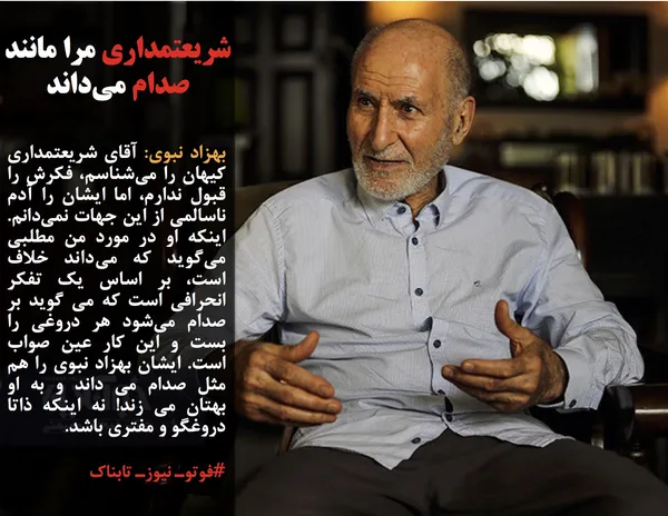 بهزاد نبوی: آقای شریعتمداری کیهان را می&zwnj;شناسم، فکرش را قبول ندارم، اما ایشان را آدم ناسالمی از این جهات نمی&zwnj;دانم. اینکه او در مورد من مطلبی می&zwnj;گوید که می&zwnj;داند خلاف است، بر اساس یک تفکر انحرافی است که می گوید بر صدام می&zwnj;شود هر دروغی را بست و این کار عین صواب است. ایشان بهزاد نبوی را هم مثل صدام می داند و به او بهتان می زند! نه اینکه ذاتا دروغگو و مفتری باشد.
