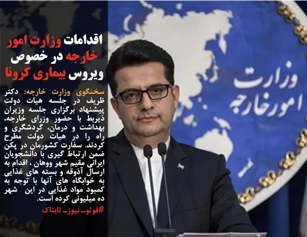 سخنگوی وزارت خارجه: دکتر ظریف در جلسه هیات دولت پیشنهاد برگزاری جلسه وزیران ذیربط با حضور وزرای خارجه، بهداشت و درمان، گردشگری و راه را در هیات دولت مطرح کردند. سفارت کشورمان در پکن ضمن ارتباط گیری با دانشجویان ایرانی مقیم شهر ووهان ، اقدام به ارسال آذوقه و بسته های غذایی به خوابگاه های آنها با توجه به کمبود مواد غذایی در این  شهر ده میلیونی کرده است.
