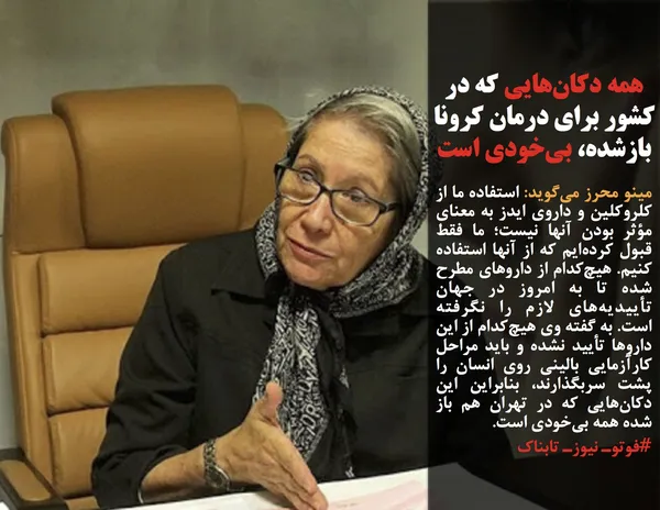 مینو محرز می&zwnj;گوید: استفاده ما از کلروکلین و داروی ایدز به معنای مؤثر بودن آنها نیست؛ ما فقط قبول کرده&zwnj;ایم که از آنها استفاده کنیم. هیچ&zwnj;کدام از داروهای مطرح شده تا به امروز در جهان تأییدیه&zwnj;های لازم را نگرفته است.&nbsp;به گفته وی هیچ&zwnj;کدام از این داروها تأیید نشده و باید مراحل کارآزمایی بالینی روی انسان را پشت سربگذارند، بنابراین این دکان&zwnj;هایی که در تهران هم باز شده همه بی&zwnj;خودی است.
