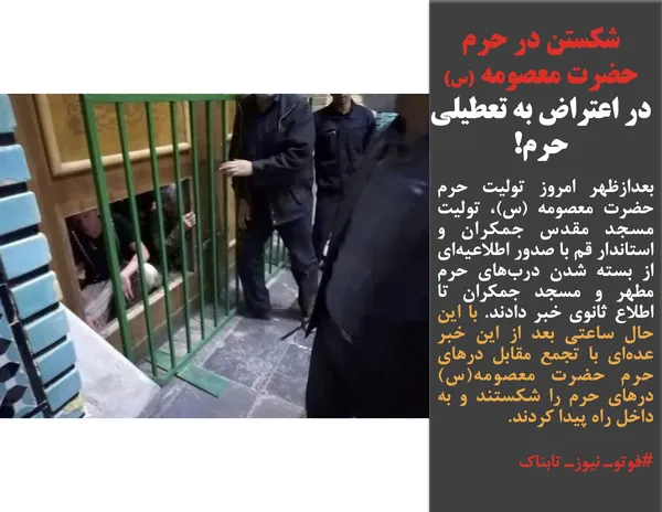 بعدازظهر امروز تولیت حرم حضرت معصومه (س)، تولیت مسجد مقدس جمکران و استاندار قم با صدور اطلاعیه&zwnj;ای از بسته شدن درب&zwnj;های حرم مطهر و مسجد جمکران تا اطلاع ثانوی خبر دادند. با این حال ساعتی بعد از این خبر عده&zwnj;ای با تجمع مقابل درهای حرم حضرت معصومه(س) درهای حرم را شکستند و به داخل راه پیدا کردند.
