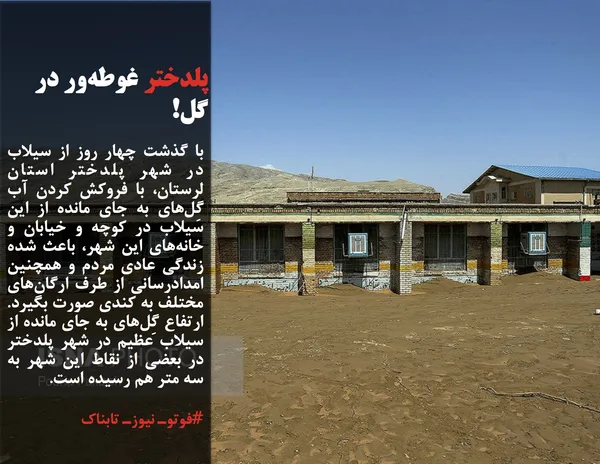 با گذشت چهار روز از سیلاب در شهر پلدختر استان لرستان، با فروکش کردن آب گِل&zwnj;های به جای مانده از این سیلاب در کوچه و خیابان و خانه&zwnj;های این شهر، باعث شده زندگی عادی مردم و همچنین امدادرسانی از طرف ارگان&zwnj;های مختلف به کندی صورت بگیرد. ارتفاع گِل&zwnj;های به جای مانده از سیلاب عظیم در شهر پلدختر در بعضی از نقاط این شهر به سه متر هم رسیده است.
