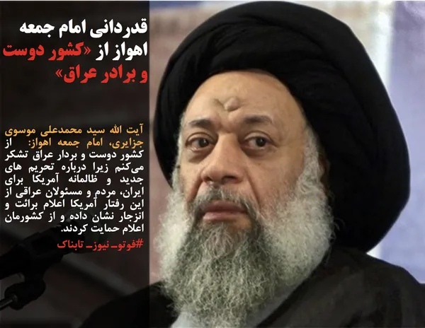 آیت الله سید محمدعلی موسوی جزایری، امام جمعه اهواز:  از کشور دوست و بردار عراق تشکر می&zwnj;کنم زیرا درباره تحریم های جدید و ظالمانه آمریکا برای ایران، مردم و مسئولان عراقی از این رفتار آمریکا اعلام برائت و انزجار نشان داده و از کشورمان اعلام حمایت کردند.
