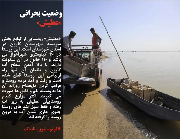 &laquo;عطیش&raquo; روستایی از توابع بخش سویسه شهرستان کارون در استان خوزستان است. این روستا در 40 کیلومتری شهراهواز می باشد و 110 خانوار در آن سکونت دارند. با بالا آمدن سطح آب کارون و طغیان آن تنها راه ارتباطی این روستا قطع شده است و رفت و آمد مردم روستا و فراهم کردن مایحتاج روزانه آن ها به وسیله بلم و قایق ها صورت می گیرید. اکثر مزارع گندم روستاییان عطیش به زیر آب رفته و فقط سیل بند های روستا جلوی جاری شدن آب به درون روستا را گرفته اند
