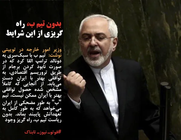 وزیر امور خارجه در توییتی نوشت:  تیم ب با سبک&zwnj;سری به دونالد ترامپ القا کرد که در صورت نابود کردن برجام از طریق تروریسم اقتصادی، به توافقی بهتر با ایران دست می&zwnj;یابد. از آنجایی که کاملاً مشخص شده حصول توافقی بهتر با ایران ممکن نیست، تیم "ب" به طور مضحکی از ایران می&zwnj;خواهد که به طور کامل به تعهداتش پایبند بماند. بدون ریاست تیم ب، راه گریز وجود 
