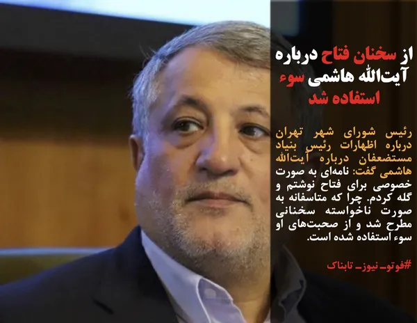 رئیس شورای شهر تهران درباره اظهارات رئیس بنیاد مستضعفان درباره آیت&zwnj;الله هاشمی گفت: نامه&zwnj;ای به صورت خصوصی برای فتاح نوشتم و گله کردم. چرا که متاسفانه به صورت ناخواسته سخنانی مطرح شد و از صحبت&zwnj;های او سوء استفاده شده است.
