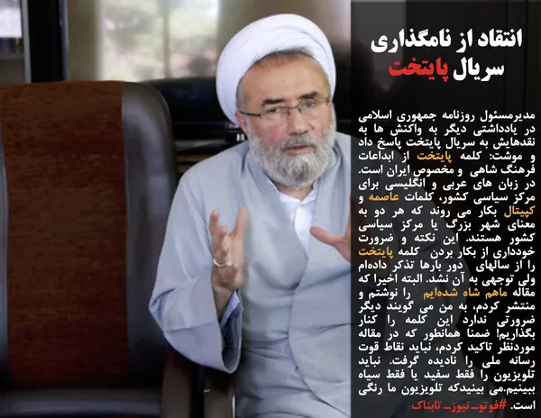 مدیرمسئول روزنامه جمهوری اسلامی در یادداشتی دیگر به واکنش ها به نقدهایش به سریال پایتخت پاسخ داد و موشت: کلمه پایتخت از ابداعات فرهنگ شاهی &nbsp;و مخصوص ایران است. در زبان های عربی و انگلیسی برای مرکز سیاسی کشور، کلمات عاصمه و کپیتال بکار می روند که هر دو به معنای شهر بزرگ یا مرکز سیاسی کشور هستند. این نکته و ضرورت خودداری از بکار بردن &nbsp;کلمه پایتخت را از سالهای &nbsp;دور بارها تذکر داده&zwnj;ام ولی توجهی به آن نشد. البته اخیرا که مقاله ماهم شاه شده&zwnj;ایم  را نوشتم و منتشر کردم، به من می گویند دیگر ضرورتی ندارد این کلمه را کنار بگذاریم! ضمنا همانطور که در مقاله موردنظر تاکید کردم، نباید نقاط قوت رسانه ملی را نادیده گرفت. نباید تلویزیون را فقط سفید یا فقط سیاه ببینیم.می بینیدکه تلویزیون ما رنگی است. #فوتوـ نیوزـ تابناک
