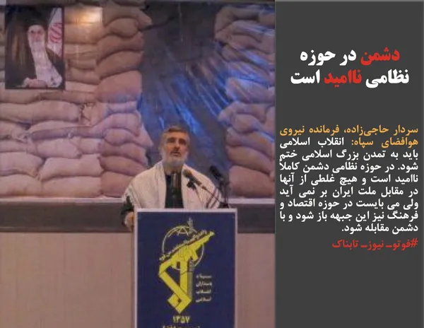 سردار حاجی&zwnj;زاده، فرمانده نیروی هوافضای سپاه: انقلاب اسلامی باید به تمدن بزرگ اسلامی ختم شود. در حوزه نظامی دشمن کاملاً ناامید است و هیچ غلطی از آنها در مقابل ملت ایران بر نمی آید ولی می بایست در حوزه اقتصاد و فرهنگ نیز این جبهه باز شود و با دشمن مقابله شود.
