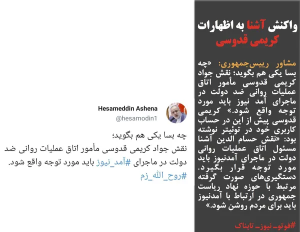 مشاور رییس&zwnj;جمهوری: &laquo;چه بسا یکی هم بگوید؛ نقش جواد کریمی قدوسی مأمور اتاق عملیات روانی ضد دولت در ماجرای آمد نیوز باید مورد توجه واقع شود.&raquo; کریمی قدوسی پیش از این در حساب کاربری خود در توئیتر نوشته بود: &laquo;نقش حسام الدین آشنا مسئول اتاق عملیات روانی دولت در ماجرای آمدنیوز باید مورد توجه قرار بگیرد. دستگیری&zwnj;های صورت گرفته مرتبط با حوزه نهاد ریاست جمهوری در ارتباط با آمدنیوز باید برای مردم روشن شود.&raquo;

