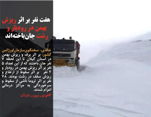 خالدی، سخنگوی&zwnj;سازمان&zwnj;اورژانس کشور: بر اثر برف و&zwnj; ریزش بهمن در استان گیلان تا این لحظه ۷ نفر جان باختند که از این تعداد ۵ نفر بر اثر ریزش بهمن در رودبار و ۲ نفر  بر اثر سقوط از ارتفاع و ریزش سقف در رشت بودند. ۷۸ نفر بر اثر تروما ناشی از سقوط و سرخوردگی به مراکز درمانی اعزام شدند.

