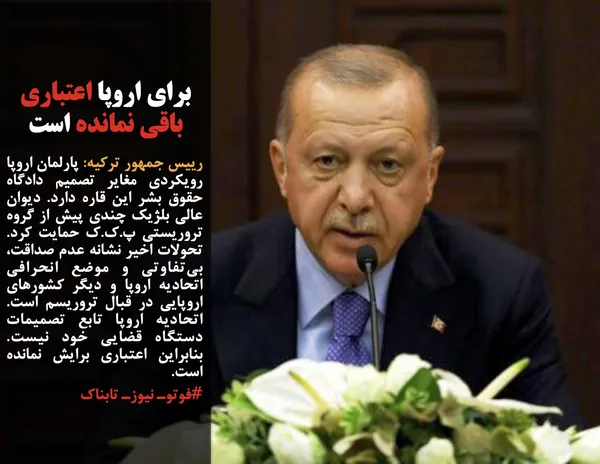 رییس جمهور ترکیه: پارلمان اروپا رویکردی مغایر تصمیم دادگاه حقوق بشر این قاره دارد. دیوان عالی بلژیک چندی پیش از گروه تروریستی پ.ک.ک حمایت کرد. تحولات اخیر نشانه عدم صداقت، بی&zwnj;تفاوتی و موضع انحرافی اتحادیه اروپا و دیگر کشورهای اروپایی در قبال تروریسم است. اتحادیه اروپا تابع تصمیمات دستگاه قضایی خود نیست. بنابراین اعتباری برایش نمانده است.
