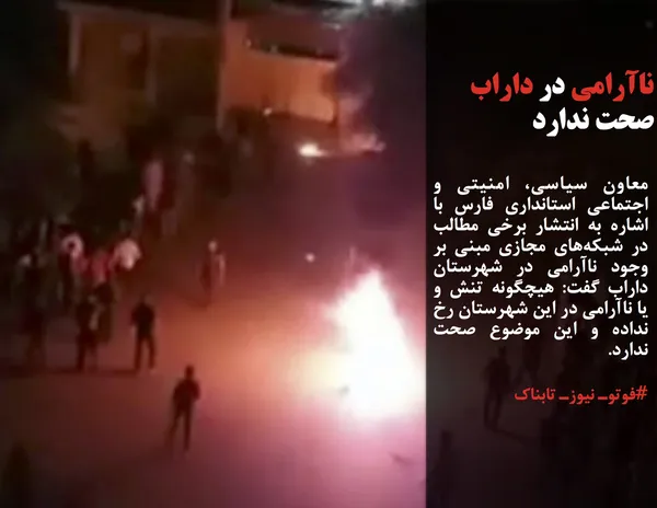معاون سیاسی، امنیتی و اجتماعی استانداری فارس با اشاره به انتشار برخی مطالب در شبکه&zwnj;های مجازی مبنی بر وجود ناآرامی در شهرستان داراب گفت: هیچگونه تنش و یا ناآرامی در این شهرستان رخ نداده و این موضوع صحت ندارد.
