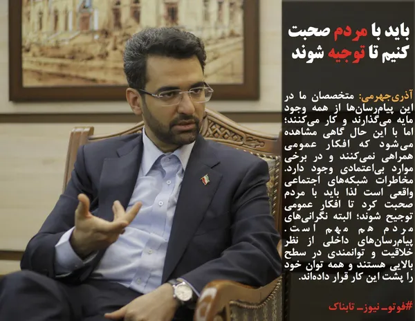 آذری&zwnj;جهرمی: متخصصان ما در این پیام&zwnj;رسان&zwnj;ها از همه وجود مایه می&zwnj;گذارند و کار می&zwnj;کنند؛ اما با این حال گاهی مشاهده می&zwnj;شود که افکار عمومی همراهی نمی&zwnj;کنند و در برخی موارد بی&zwnj;اعتمادی وجود دارد. مخاطرات شبکه&zwnj;های اجتماعی واقعی است لذا باید با مردم صحبت کرد تا افکار عمومی توجیح شوند؛ البته نگرانی&zwnj;های مردم هم مهم است. پیام&zwnj;رسان&zwnj;های داخلی از نظر خلاقیت و توانمندی در سطح بالایی هستند و همه توان خود را پشت این کار قرار داده&zwnj;اند.
