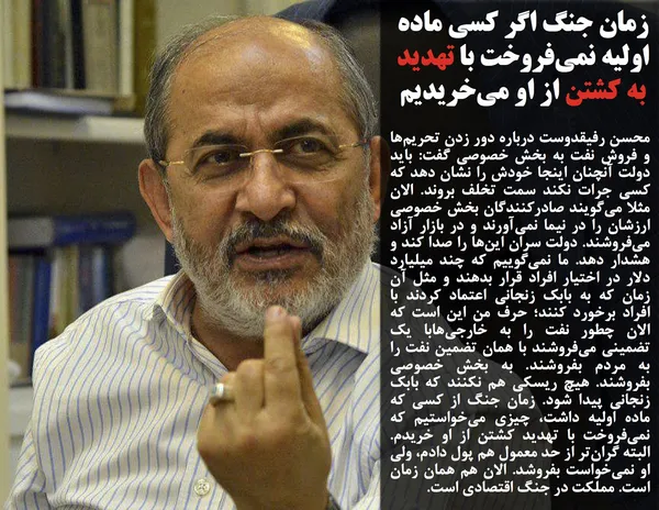 محسن رفیقدوست درباره دور زدن تحریم&zwnj;ها و فروش نفت به بخش خصوصی گفت: باید دولت آنچنان اینجا خودش را نشان دهد که کسی جرات نکند سمت تخلف بروند. الان مثلا می&zwnj;گویند صادرکنندگان بخش خصوصی ارزشان را در نیما نمی&zwnj;آورند و در بازار آزاد می&zwnj;فروشند. دولت سران این&zwnj;ها را صدا کند و هشدار دهد. ما نمی&zwnj;گوییم که چند میلیارد دلار در اختیار افراد قرار بدهند و مثل آن زمان که به بابک زنجانی اعتماد کردند با افراد برخورد کنند؛ حرف من این است که الان چطور نفت را به خارجی&zwnj;هابا یک تضمینی می&zwnj;فروشند با همان تضمین نفت را به مردم بفروشند. به بخش خصوصی بفروشند. هیچ ریسکی هم نکنند که بابک زنجانی پیدا شود. زمان جنگ از کسی که ماده اولیه داشت، چیزی می&zwnj;خواستیم که نمی&zwnj;فروخت با تهدید کشتن از او خریدم. البته گران&zwnj;تر از حد معمول هم پول دادم، ولی او نمی&zwnj;خواست بفروشد. الان هم همان زمان است. مملکت در جنگ اقتصادی است.
