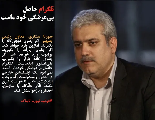 سورنا ستاری، معاون رئیس جمهور: اگر جلوی دیجی&zwnj;کالا را بگیرید، آمازون وارد خواهد شد. اگر جلوی آپارات را بگیرید، یوتیوب وارد خواهد شد. اگر جلوی کافه بازار را بگیریم، پلی&zwnj;استور اینجاست. تلگرام حاصل بی&zwnj;عرضگی خودمان است. نمی&zwnj;شود یک اپلیکیشن خارجی در کشور راست&zwnj;راست راه برود و اپلیکیشن داخل تا خواست کاری بکند، فلان دادگاه یا سازمان، احضار و بازخواستش کند. 
