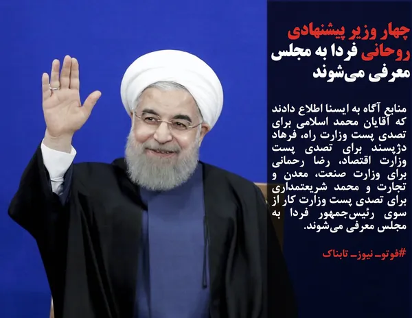 منابع آگاه به ایسنا اطلاع دادند که آقایان محمد اسلامی برای تصدی پست وزارت راه، فرهاد دژپسند برای تصدی پست وزارت اقتصاد، رضا رحمانی برای وزارت صنعت، معدن و تجارت و محمد شریعتمداری برای تصدی پست وزارت کار از سوی رئیس&zwnj;جمهور فردا به مجلس معرفی می&zwnj;شوند.
