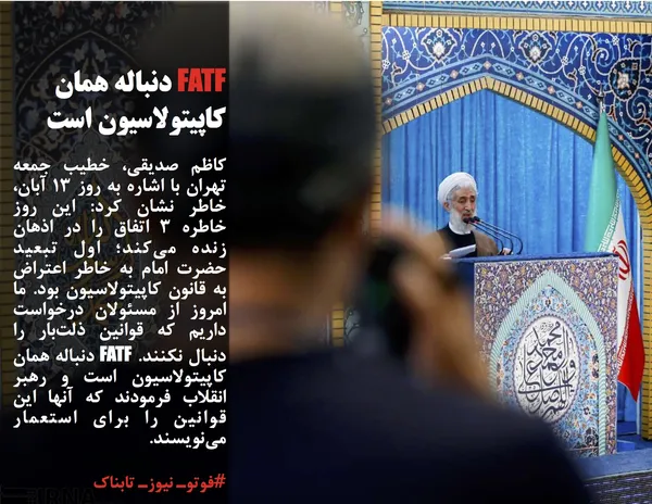 کاظم صدیقی، خطیب جمعه تهران با اشاره به روز 13 آبان، خاطر نشان کرد: این روز خاطره 3 اتفاق را در اذهان زنده می&zwnj;کند؛ اول تبعید حضرت امام به خاطر اعتراض به قانون کاپیتولاسیون بود. ما امروز از مسئولان درخواست داریم که قوانین ذلت&zwnj;بار را دنبال نکنند. FATF دنباله همان کاپیتولاسیون است و رهبر انقلاب فرمودند که آنها این قوانین را برای استعمار می&zwnj;نویسند. 
