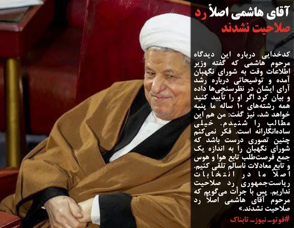 کدخدایی درباره این دیدگاه مرحوم&nbsp;هاشمی که گفته وزیر اطلاعات وقت به شورای نگهبان آمده و توضیحاتی درباره رشد آرای ایشان در نظرسنجی&zwnj;ها داده و بیان کرد اگر او را تأیید کنید همه رشته&zwnj;های ۱۰ ساله ما پنبه خواهد شد، نیز گفت: من هم این مطالب را شنیدم. خیلی ساده&zwnj;انگارانه است. فکر نمی&zwnj;کنم چنین تصوری درست باشد که شورای نگهبان را به اندازه یک جمع فرصت&zwnj;طلب تابع هوا و هوس و تابع معادلات ناسالم تلقی کنیم. اصلاً ما در انتخابات ریاست&zwnj;جمهوری رد صلاحیت نداریم. پس با جرأت می&zwnj;گویم که مرحوم آقای هاشمی اصلاً رد صلاحیت نشدند.&raquo;
