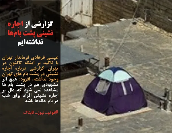 عیسی فرهادی فرماندار تهران با تاکید بر اینکه تاکنون در تهران گزارشی درباره اجاره نشینی در پشت بام های تهران وجود نداشته، افزود: هیچ اثر مشهودی هم در پشت بام ها مشاهده نمی شود که دال بر اجاره نشینی افراد برای شب در بام خانه&zwnj;ها باشد.
